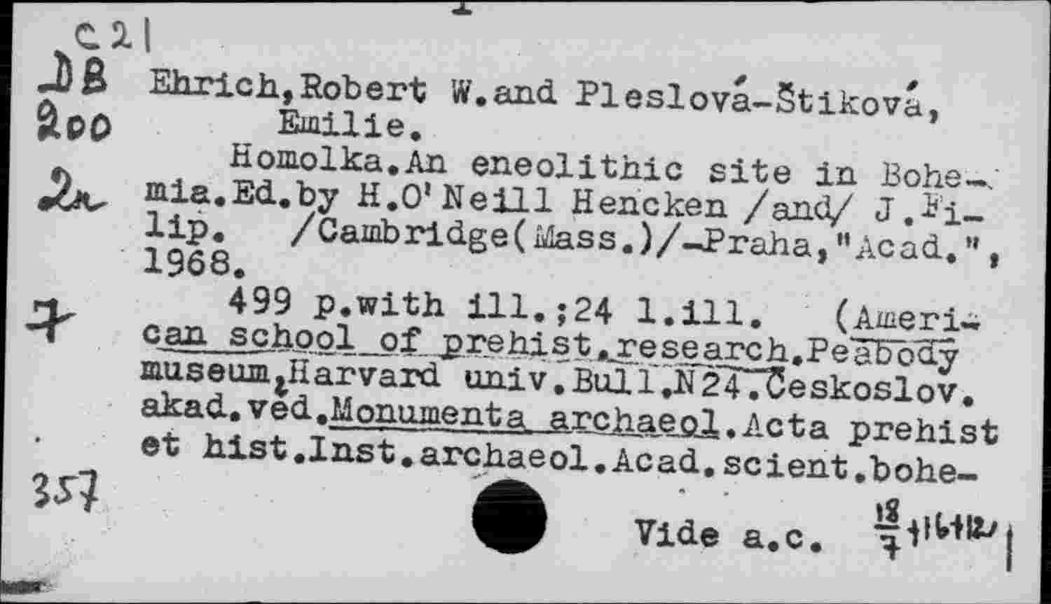 ﻿С 2.
J)ß
boo
Ehrich,Robert W.and Pleslova-Stikova, Emilie.
Homolka.An eneolithie site in Bohe-j mia.Ed.by H.O’Neill Hencken /and/ J,Pi-lip. /Camb ridge ( Mass. )/-Praha, "Acad. ” . 1968.	’
499 p.with ill.;24 1.111. (Ameri-cLan school _pf pre hi s t «x^e s e.arc h, P еЖо museum^Harvard univ. Bull.N247T5eskoslov. akad.ved. Monument a. archaepl. fteta prehist et hist. I ns t. archae ol. Ac ad. sc і ent. b ohe-
Vide a.c.